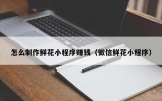 巨野怎么制作鲜花小程序赚钱（微信鲜花小程序）